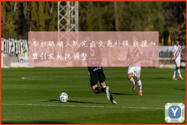 洛杉矶湖人队完成交易补强 新援加盟引发轮换调整