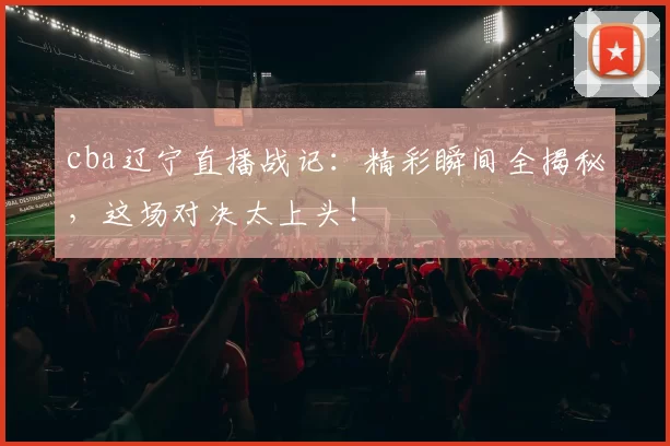 cba辽宁直播战记：精彩瞬间全揭秘，这场对决太上头！