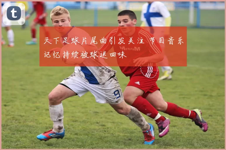 天下足球片尾曲引发关注 节目音乐记忆持续被球迷回味