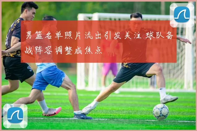 男篮名单照片流出引发关注 球队备战阵容调整成焦点