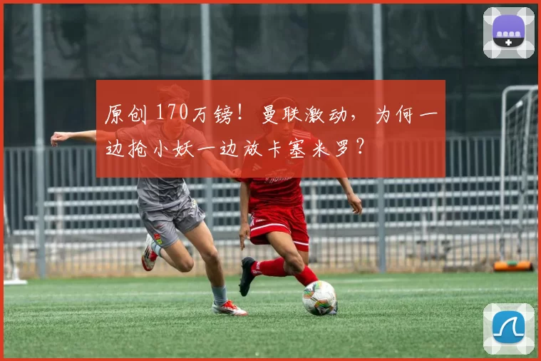 原创 170万镑！曼联激动，为何一边抢小妖一边放卡塞米罗？