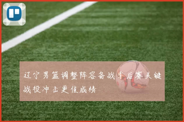 辽宁男篮调整阵容备战季后赛关键战役冲击更佳成绩