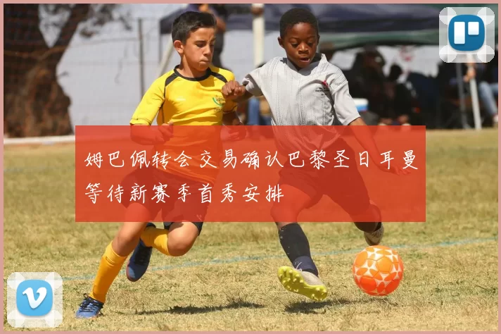 姆巴佩转会交易确认巴黎圣日耳曼等待新赛季首秀安排