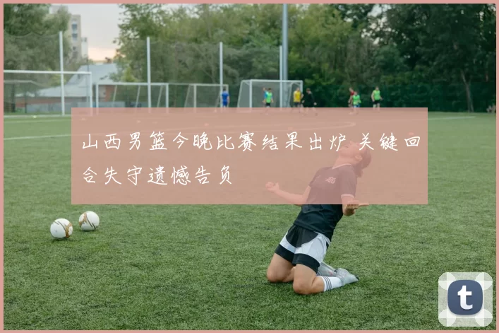 山西男篮今晚比赛结果出炉 关键回合失守遗憾告负