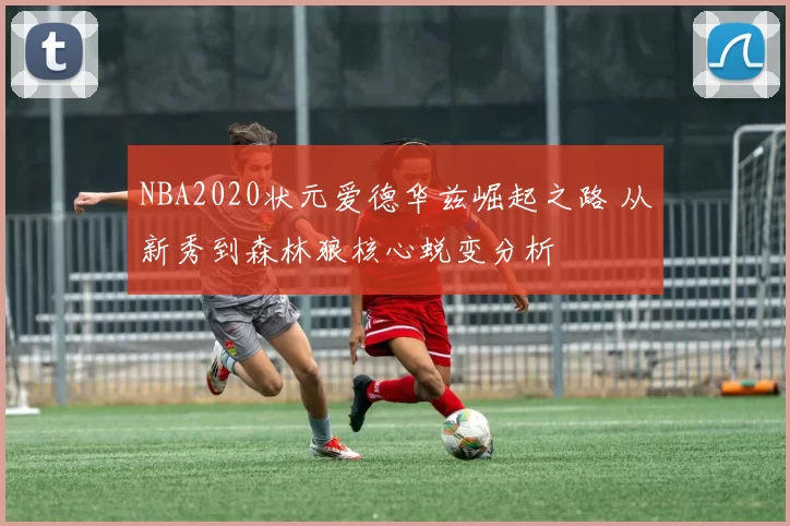 NBA2020状元爱德华兹崛起之路 从新秀到森林狼核心蜕变分析