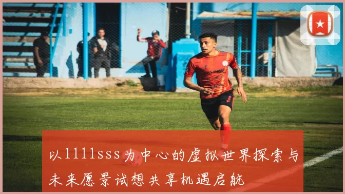 以1111sss为中心的虚拟世界探索与未来愿景试想共享机遇启航