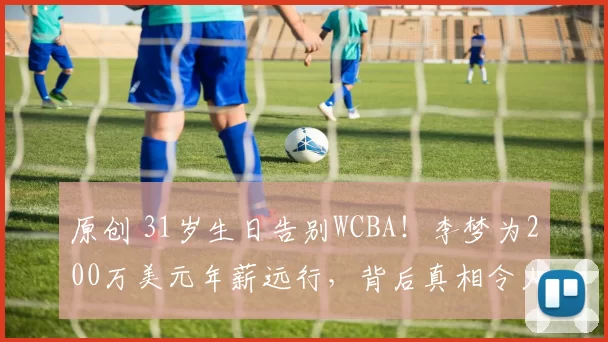 原创 31岁生日告别WCBA！李梦为200万美元年薪远行，背后真相令人唏嘘