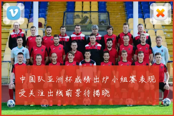 中国队亚洲杯成绩出炉小组赛表现受关注出线前景待揭晓