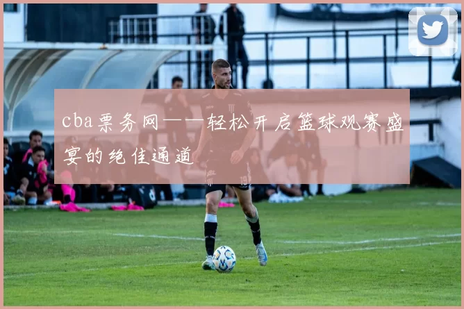 cba票务网——轻松开启篮球观赛盛宴的绝佳通道