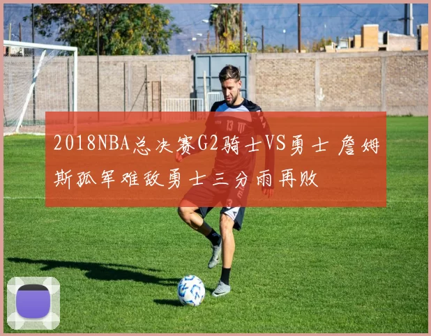 2018NBA总决赛G2骑士VS勇士 詹姆斯孤军难敌勇士三分雨再败