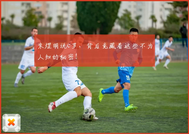 朱煜明说c罗，背后竟藏着这些不为人知的秘密！