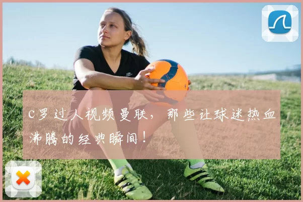 c罗过人视频曼联，那些让球迷热血沸腾的经典瞬间！