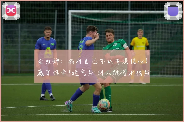 全红婵：我对自己不认可没信心！赢了侥幸+运气好 别人跳得比我好