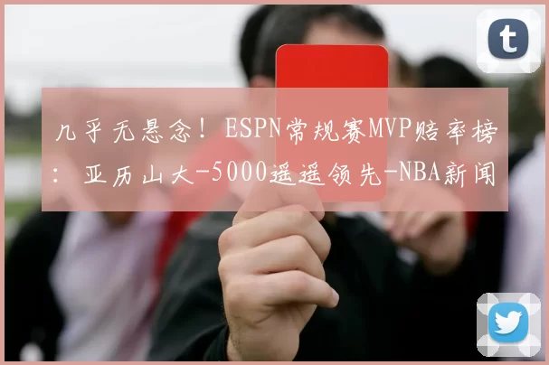 几乎无悬念!ESPN常规赛MVP赔率榜:亚历山大-5000遥遥领先-NBA新闻