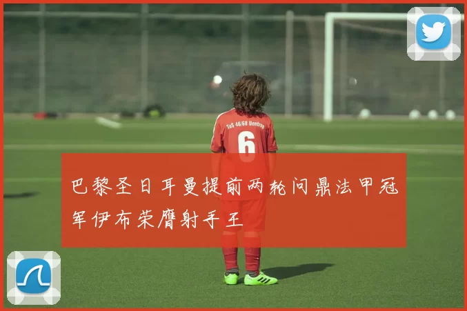 巴黎圣日耳曼提前两轮问鼎法甲冠军伊布荣膺射手王