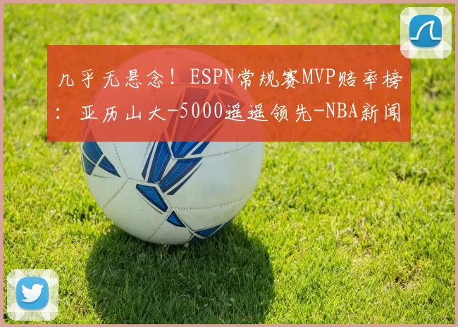 几乎无悬念!ESPN常规赛MVP赔率榜:亚历山大-5000遥遥领先-NBA新闻
