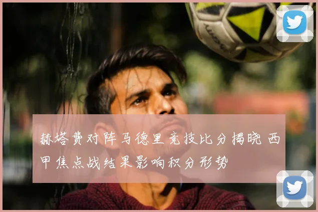 赫塔费对阵马德里竞技比分揭晓 西甲焦点战结果影响积分形势
