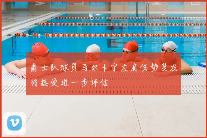 爵士队球员马尔卡宁左肩伤势复发将接受进一步评估