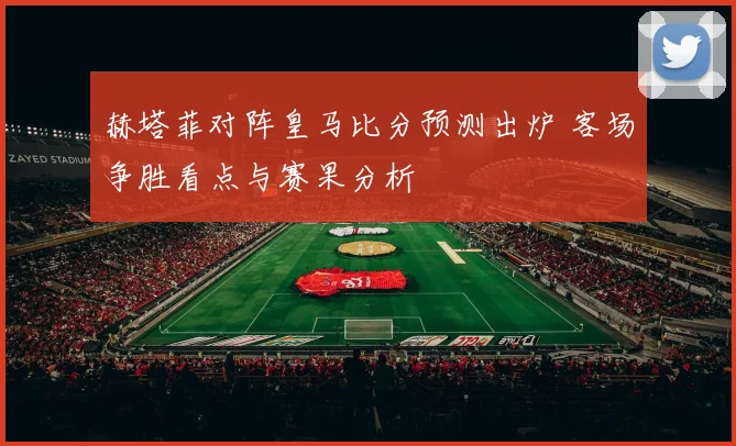 赫塔菲对阵皇马比分预测出炉 客场争胜看点与赛果分析