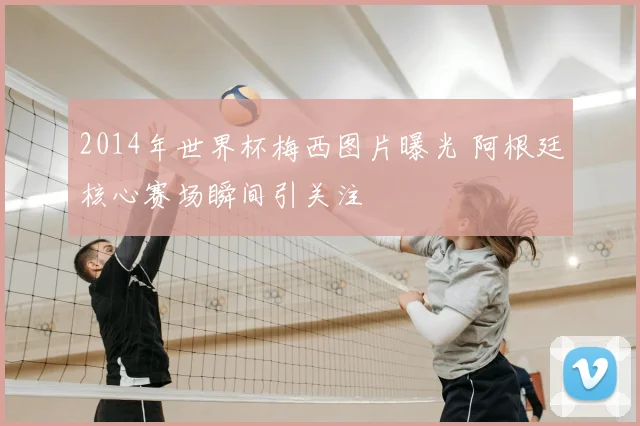 2014年世界杯梅西图片曝光 阿根廷核心赛场瞬间引关注