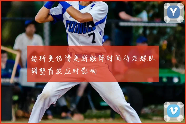 赫斯曼伤情更新缺阵时间待定球队调整首发应对影响