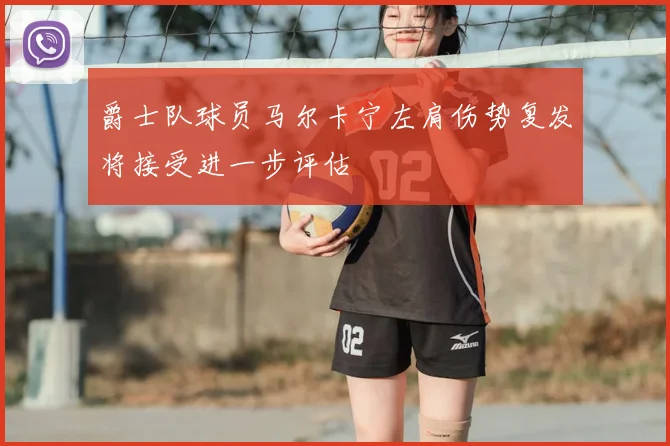 爵士队球员马尔卡宁左肩伤势复发将接受进一步评估