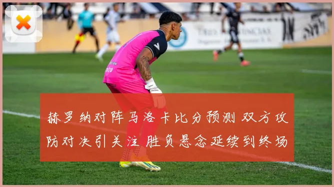 赫罗纳对阵马洛卡比分预测 双方攻防对决引关注 胜负悬念延续到终场