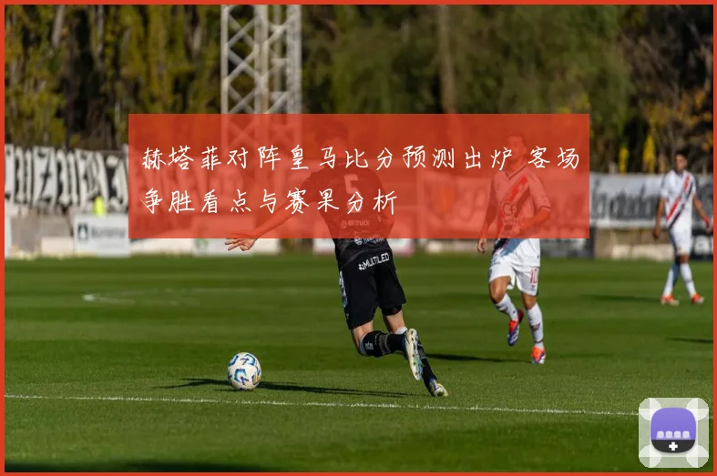 赫塔菲对阵皇马比分预测出炉 客场争胜看点与赛果分析