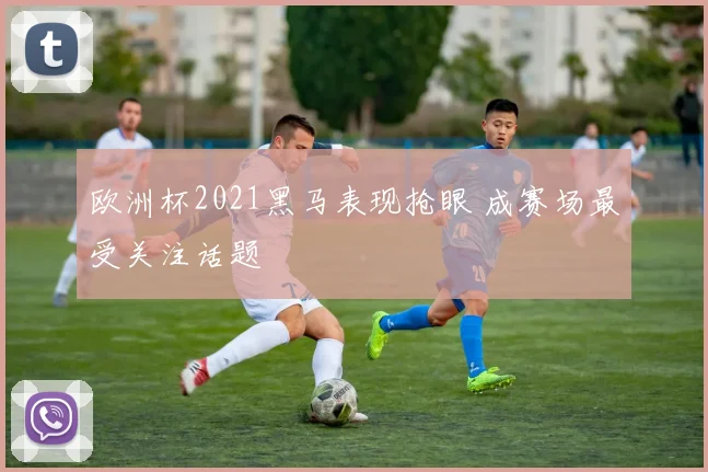 欧洲杯2021黑马表现抢眼 成赛场最受关注话题