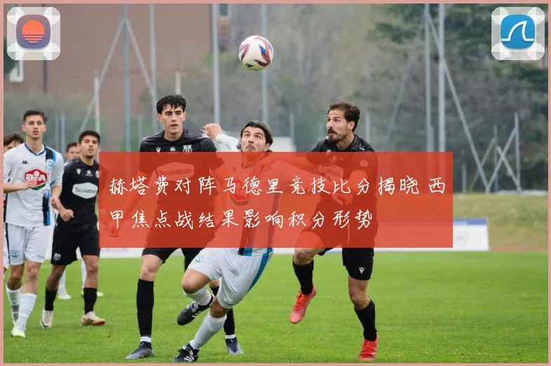 赫塔费对阵马德里竞技比分揭晓 西甲焦点战结果影响积分形势