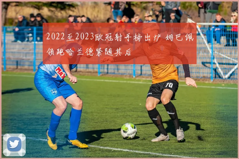 2022至2023欧冠射手榜出炉 姆巴佩领跑哈兰德紧随其后